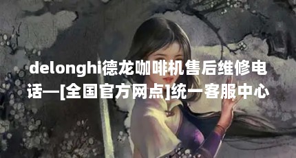 delonghi德龙咖啡机售后维修电话—[全国官方网点]统一客服中心]（德龙咖啡机怎么样?教你咖啡机除垢）【德龙咖啡机全国售后服务热线】