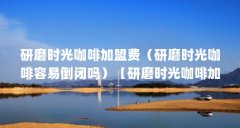 研磨时光咖啡加盟费(研磨时光咖啡容易倒闭吗)【研磨时光咖啡加盟店10大品