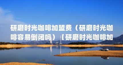 研磨时光咖啡加盟费（研磨时光咖啡容易倒闭吗）【研磨时光咖啡加盟店10大品牌咖啡加盟店10大品牌分析】