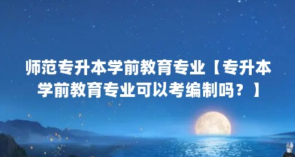 师范专升本学前教育专业【专升本学前教育专业可以考编制吗？】