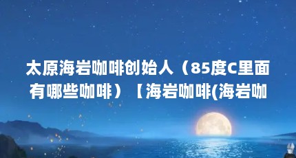 太原海岩咖啡创始人（85度C里面有哪些咖啡）【海岩咖啡(海岩咖啡与瑞幸咖啡区别)2点解答】