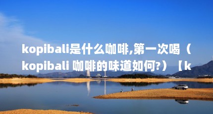 kopibali是什么咖啡,第一次喝（kopibali 咖啡的味道如何?）【kopibali是什么咖啡】