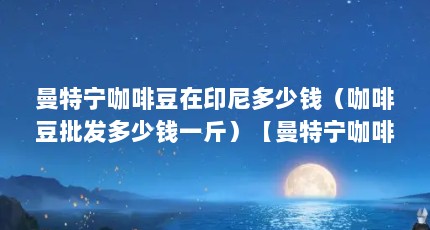 曼特宁咖啡豆在印尼多少钱（咖啡豆批发多少钱一斤）【曼特宁咖啡豆在印尼多少钱一斤】