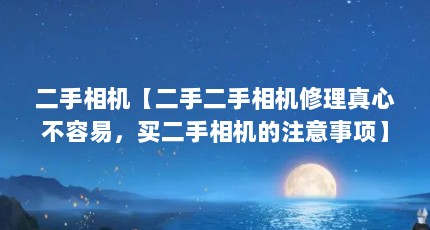 二手相机【二手二手相机修理真心不容易，买二手相机的注意事项】