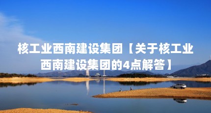 核工业西南建设集团【关于核工业西南建设集团的4点解答】