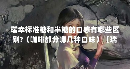 瑞幸标准糖和半糖的口感有哪些区别?（咖啡都分哪几种口味）【瑞幸标准糖和半糖的区别】