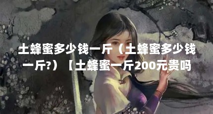 土蜂蜜多少钱一斤（土蜂蜜多少钱一斤?）【土蜂蜜一斤200元贵吗？】