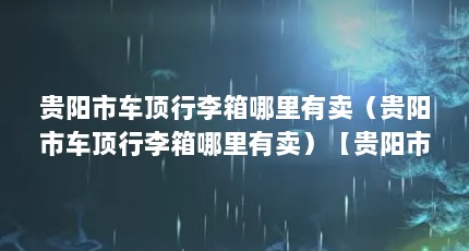 贵阳市车顶行李箱哪里有卖（贵阳市车顶行李箱哪里有卖）【贵阳市车顶行李箱哪里有卖】