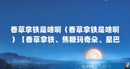 香草拿铁是啥啊（香草拿铁是啥啊）【香草拿铁、焦糖玛奇朵、星巴克最好喝的热饮是哪款？】
