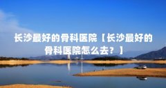 长沙最好的骨科医院【长沙最好的骨科医院怎么去？】