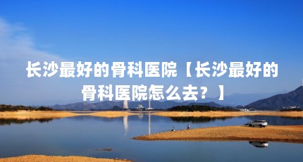 长沙最好的骨科医院【长沙最好的骨科医院怎么去？】