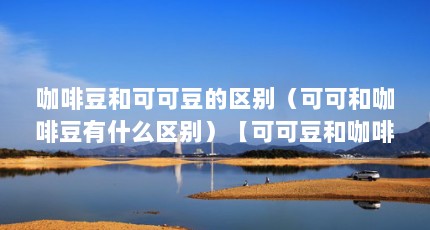 咖啡豆和可可豆的区别（可可和咖啡豆有什么区别）【可可豆和咖啡豆有什么区别】