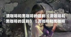 清咖啡和黑咖啡的区别（清咖啡和黑咖啡的区别）【清咖啡和黑咖啡的区别】