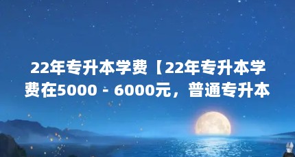 22年专升本学费【22年专升本学费在5000－6000元，普通专升本考上后需要多少钱】