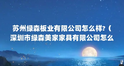 苏州绿森板业有限公司怎么样?（深圳市绿森美家家具有限公司怎么样?）【深圳市绿森美家家具有限公司怎么样苏州绿森美家家具有限公司怎么样】