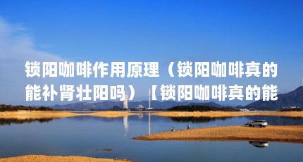 锁阳咖啡作用原理（锁阳咖啡真的能补肾壮阳吗）【锁阳咖啡真的能壮阳吗】