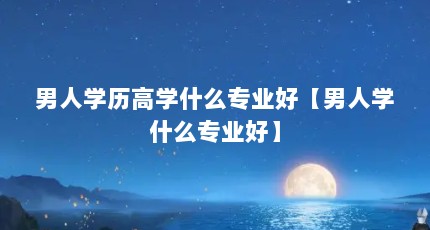 男人学历高学什么专业好【男人学什么专业好】
