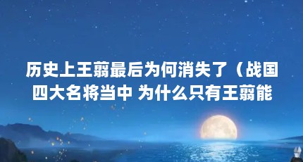 历史上王翦最后为何消失了（战国四大名将当中 为什么只有王翦能够善终）【历史上王翦最后为何消失了侯国四大名将王翦最后为何消失了】
