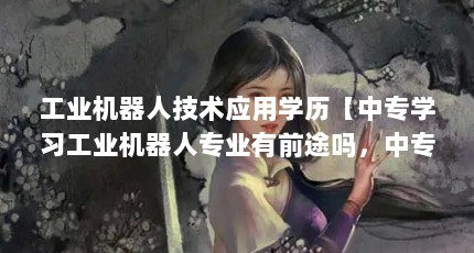 工业机器人技术应用学历【中专学习工业机器人专业有前途吗，中专学习工业机器人专业有前途】