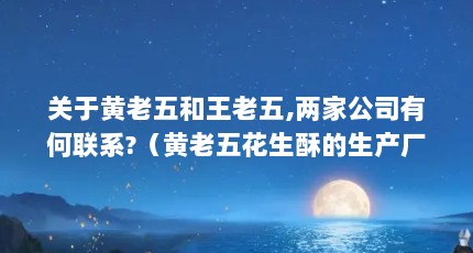 关于黄老五和王老五,两家公司有何联系?（黄老五花生酥的生产厂家在哪里?口感怎么样?）【关于黄老五花生酥的一些问题】