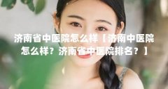 济南省中医院怎么样【济南中医院怎么样？济南省中医院排名？】