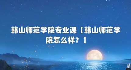 韩山师范学院专业课【韩山师范学院怎么样？】