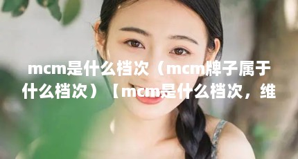 mcm是什么档次（mcm牌子属于什么档次）【mcm是什么档次，维氏和威戈哪个品质好】