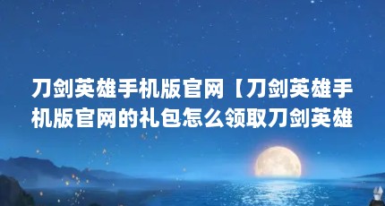 刀剑英雄手机版官网【刀剑英雄手机版官网的礼包怎么领取刀剑英雄手游下载方法】