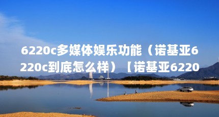 6220c多媒体娱乐功能（诺基亚6220c到底怎么样）【诺基亚6220c到底怎么样】