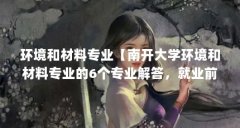 环境和材料专业【南开大学环境和材料专业的6个专业解答,就业前景更好】