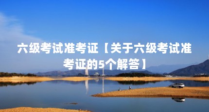 六级考试准考证【关于六级考试准考证的5个解答】