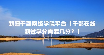 新疆干部网络学院平台【干部在线测试学分需要几分？】