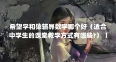 希望学和猿辅导数学哪个好(适合中学生的课堂教学方式有哪些?)【如何选择