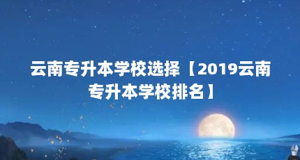 云南专升本学校选择【2019云南专升本学校排名】