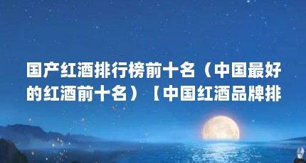 国产红酒排行榜前十名（中国最好的红酒前十名）【中国红酒品牌排行榜前十名国产红酒品牌排行榜前十名】
