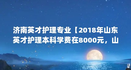 济南英才护理专业【2018年山东英才护理本科学费在8000元，山东英才护理本科学费是多少】