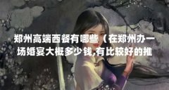 郑州高端西餐有哪些（在郑州办一场婚宴大概多少钱,有比较好的推荐吗）【在