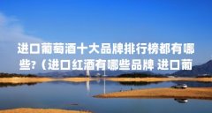 进口葡萄酒十大品牌排行榜都有哪些?（进口红酒有哪些品牌 进口葡萄酒品牌前