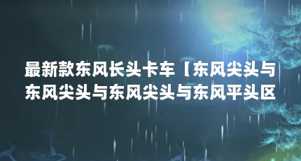 最新款东风长头卡车【东风尖头与东风尖头与东风尖头与东风平头区别在哪】