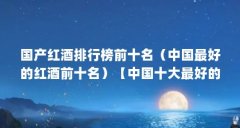 国产红酒排行榜前十名(中国最好的红酒前十名)【中国十大最好的红酒品牌排