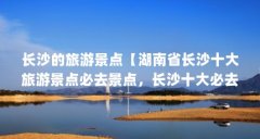 长沙的旅游景点【湖南省长沙十大旅游景点必去景点,长沙十大必去景点】