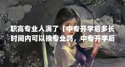 职高专业人满了【中专开学后多长时间内可以换专业吗，中专开学后可以换专业吗】