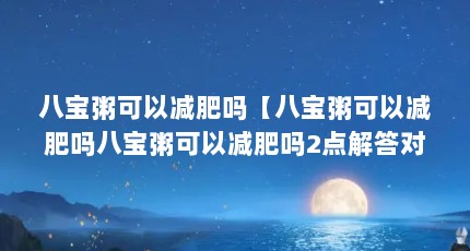 八宝粥可以减肥吗【八宝粥可以减肥吗八宝粥可以减肥吗2点解答对大家有用】