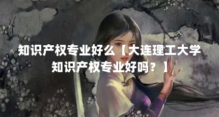 知识产权专业好么【大连理工大学知识产权专业好吗？】