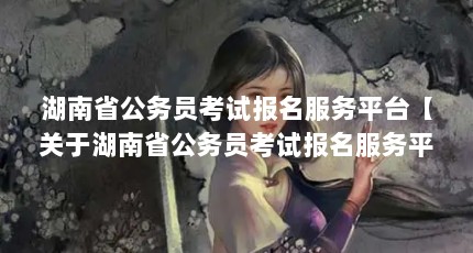 湖南省公务员考试报名服务平台【关于湖南省公务员考试报名服务平台的4点解答】
