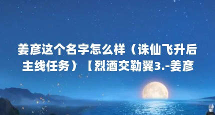 姜彦这个名字怎么样（诛仙飞升后主线任务）【烈酒交勒翼3.-姜彦-姜彦的解答】