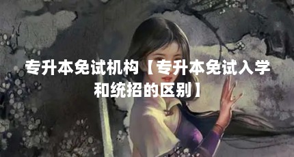 专升本免试机构【专升本免试入学和统招的区别】