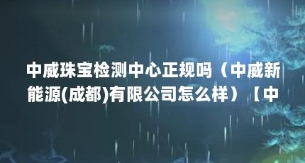 中威珠宝检测中心正规吗（中威新能源(成都)有限公司怎么样）【中威新能源(成都)有限公司怎么样】
