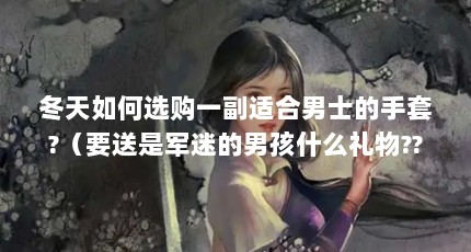 冬天如何选购一副适合男士的手套?（要送是军迷的男孩什么礼物??）【军迷手套的3个解答，冬季男士手套选购指南，轻松抵御严寒】