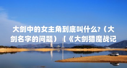 大剑中的女主角到底叫什么?（大剑名字的问题）【《大剑猎魔战记》大剑角色名字的由来及其含义介绍】